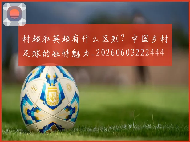 村超和英超有什么区别？中国乡村足球的独特魅力_20260603222444