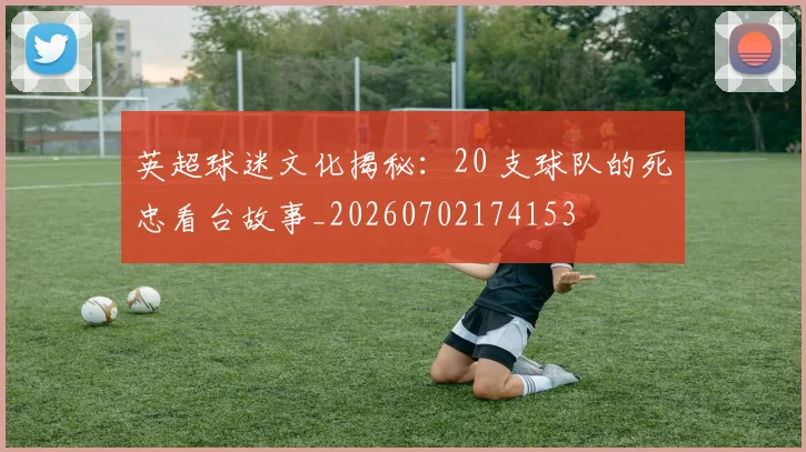 英超球迷文化揭秘：20 支球队的死忠看台故事_20260702174153
