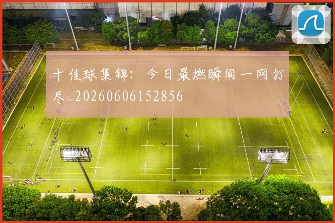 十佳球集锦：今日最燃瞬间一网打尽_20260606152856