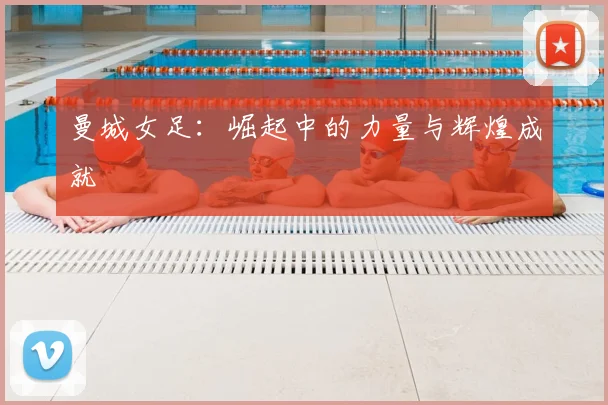 曼城女足：崛起中的力量与辉煌成就