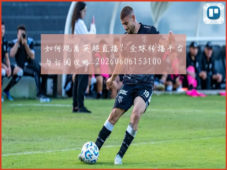 如何观看英超直播?全球转播平台与订阅攻略_20260606153100